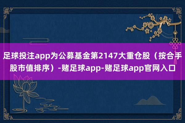 足球投注app为公募基金第2147大重仓股（按合手股市值排序）-赌足球app-赌足球app官网入口