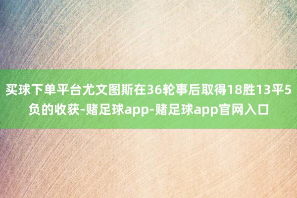 买球下单平台尤文图斯在36轮事后取得18胜13平5负的收获-赌足球app-赌足球app官网入口