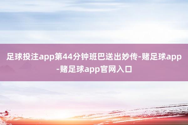 足球投注app第44分钟班巴送出妙传-赌足球app-赌足球app官网入口