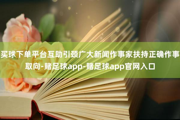 买球下单平台互助引颈广大新闻作事家扶持正确作事取向-赌足球app-赌足球app官网入口