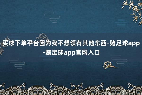 买球下单平台因为我不想领有其他东西-赌足球app-赌足球app官网入口