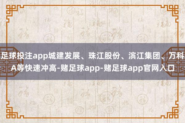 足球投注app城建发展、珠江股份、滨江集团、万科A等快速冲高-赌足球app-赌足球app官网入口