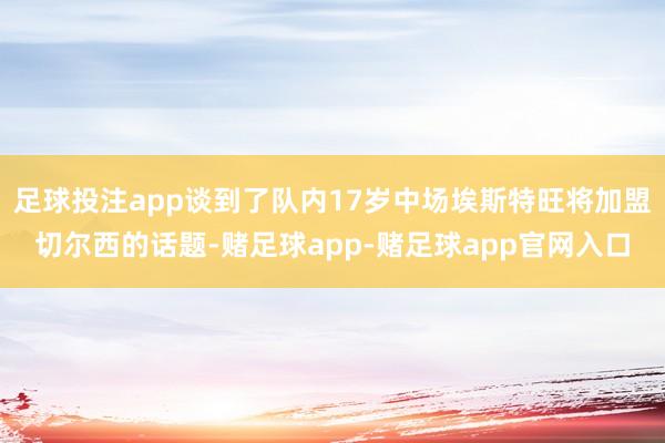 足球投注app谈到了队内17岁中场埃斯特旺将加盟切尔西的话题-赌足球app-赌足球app官网入口