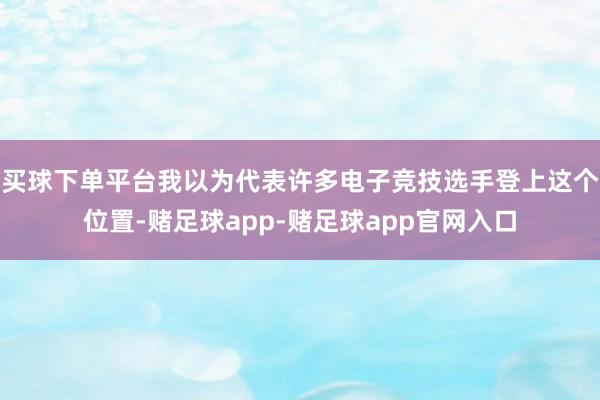 买球下单平台我以为代表许多电子竞技选手登上这个位置-赌足球app-赌足球app官网入口