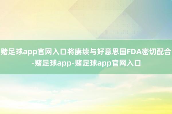 赌足球app官网入口将赓续与好意思国FDA密切配合-赌足球app-赌足球app官网入口