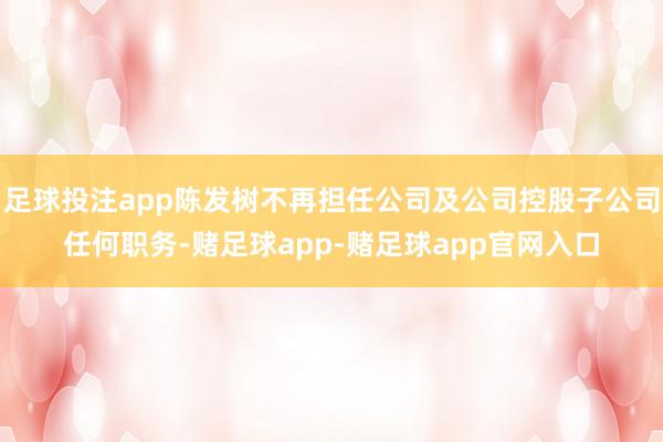 足球投注app陈发树不再担任公司及公司控股子公司任何职务-赌足球app-赌足球app官网入口