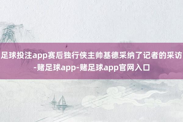 足球投注app赛后独行侠主帅基德采纳了记者的采访-赌足球app-赌足球app官网入口