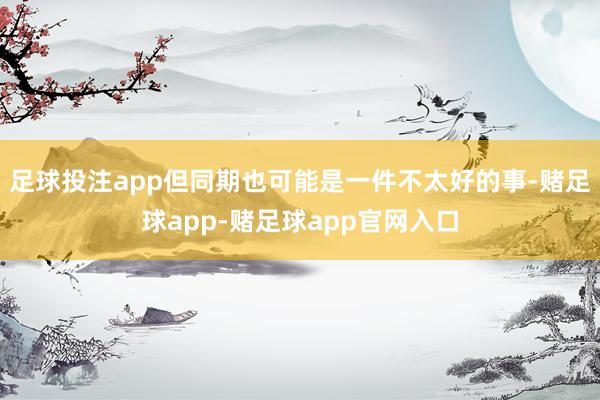 足球投注app但同期也可能是一件不太好的事-赌足球app-赌足球app官网入口