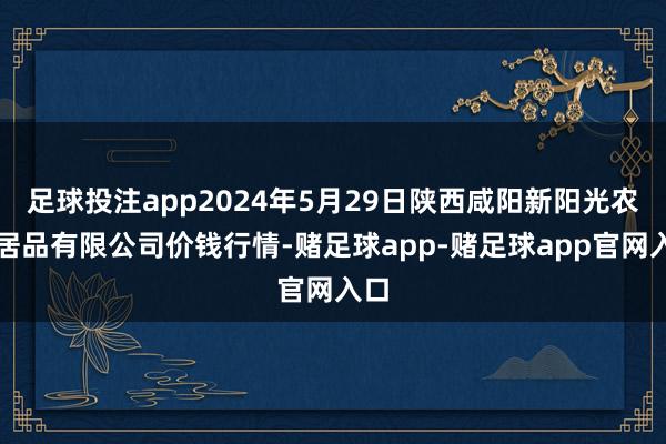 足球投注app2024年5月29日陕西咸阳新阳光农副居品有限公司价钱行情-赌足球app-赌足球app官网入口