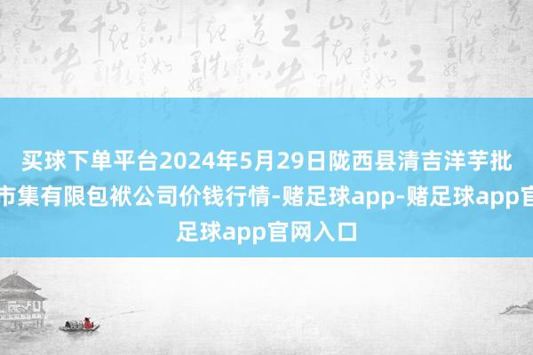 买球下单平台2024年5月29日陇西县清吉洋芋批发交游市集有限包袱公司价钱行情-赌足球app-赌足球app官网入口