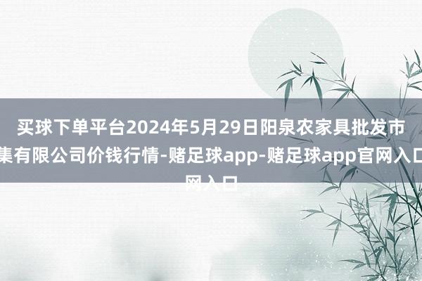 买球下单平台2024年5月29日阳泉农家具批发市集有限公司价钱行情-赌足球app-赌足球app官网入口