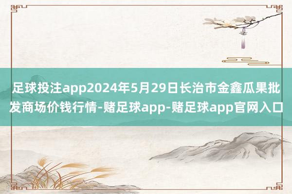 足球投注app2024年5月29日长治市金鑫瓜果批发商场价钱行情-赌足球app-赌足球app官网入口