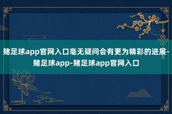 赌足球app官网入口毫无疑问会有更为精彩的进展-赌足球app-赌足球app官网入口