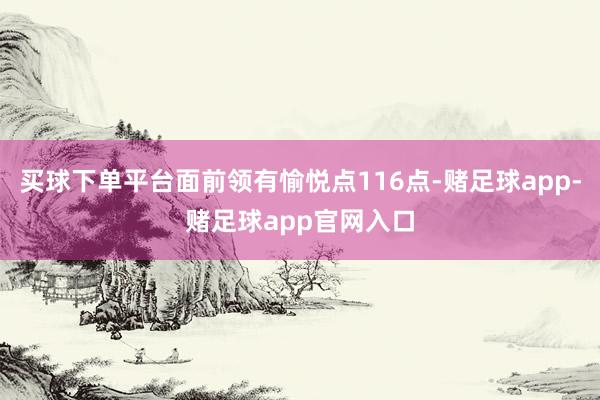 买球下单平台面前领有愉悦点116点-赌足球app-赌足球app官网入口