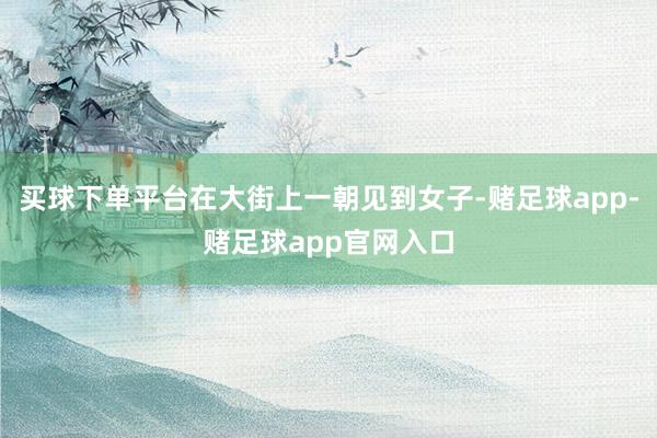 买球下单平台在大街上一朝见到女子-赌足球app-赌足球app官网入口