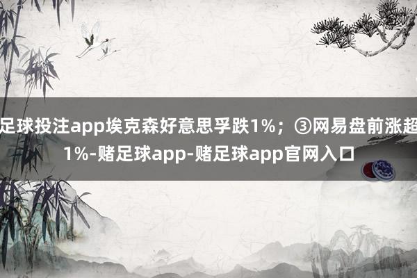 足球投注app埃克森好意思孚跌1%；③网易盘前涨超1%-赌足球app-赌足球app官网入口