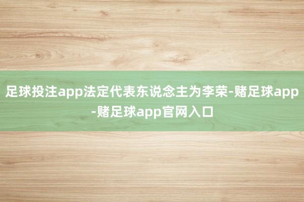 足球投注app法定代表东说念主为李荣-赌足球app-赌足球app官网入口