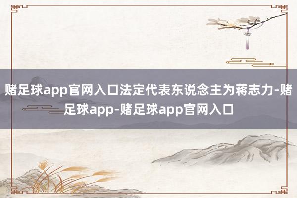 赌足球app官网入口法定代表东说念主为蒋志力-赌足球app-赌足球app官网入口