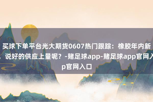 买球下单平台光大期货0607热门跟踪：橡胶年内新高，说好的供应上量呢？-赌足球app-赌足球app官网入口