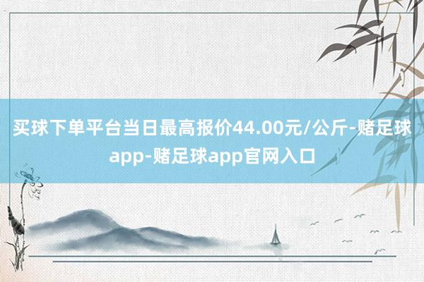 买球下单平台当日最高报价44.00元/公斤-赌足球app-赌足球app官网入口