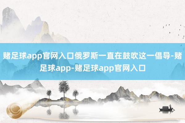 赌足球app官网入口俄罗斯一直在鼓吹这一倡导-赌足球app-赌足球app官网入口