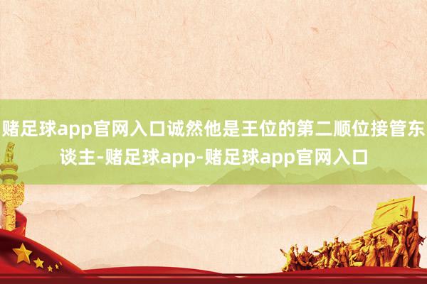 赌足球app官网入口诚然他是王位的第二顺位接管东谈主-赌足球app-赌足球app官网入口