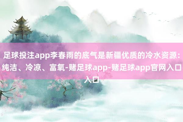 足球投注app李春雨的底气是新疆优质的冷水资源：纯洁、冷凉、富氧-赌足球app-赌足球app官网入口