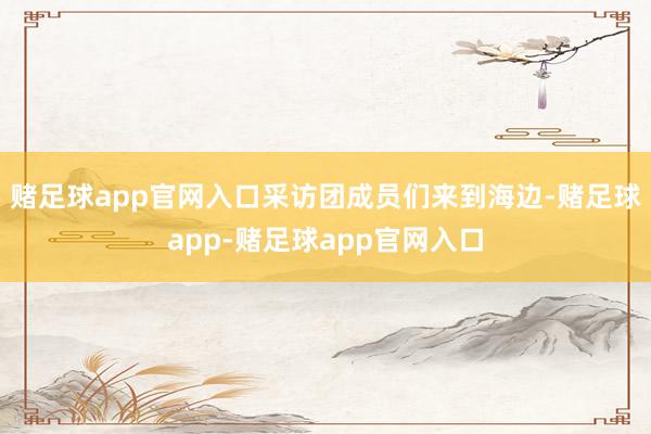 赌足球app官网入口采访团成员们来到海边-赌足球app-赌足球app官网入口