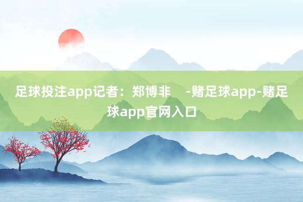 足球投注app记者：郑博非    -赌足球app-赌足球app官网入口