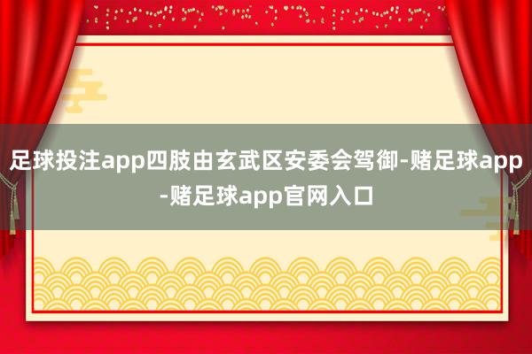 足球投注app四肢由玄武区安委会驾御-赌足球app-赌足球app官网入口