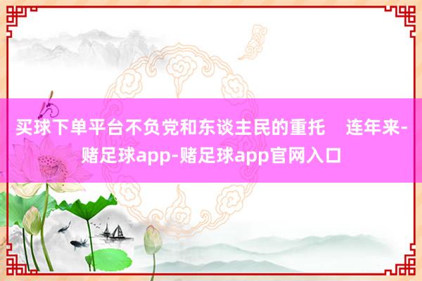 买球下单平台不负党和东谈主民的重托    连年来-赌足球app-赌足球app官网入口