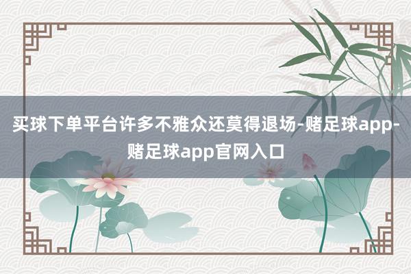 买球下单平台许多不雅众还莫得退场-赌足球app-赌足球app官网入口