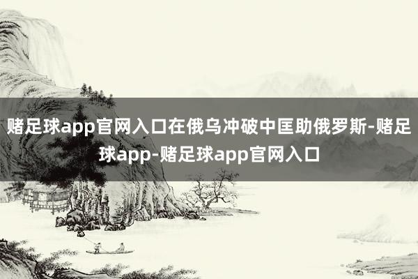 赌足球app官网入口在俄乌冲破中匡助俄罗斯-赌足球app-赌足球app官网入口