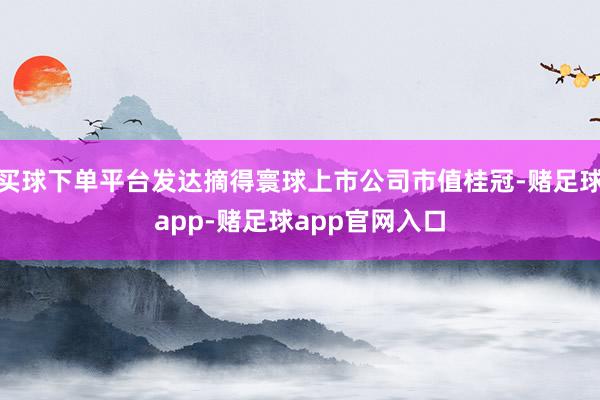 买球下单平台发达摘得寰球上市公司市值桂冠-赌足球app-赌足球app官网入口