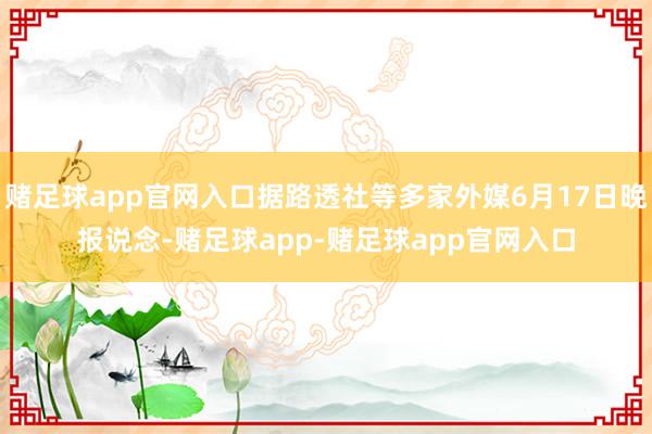 赌足球app官网入口据路透社等多家外媒6月17日晚报说念-赌足球app-赌足球app官网入口