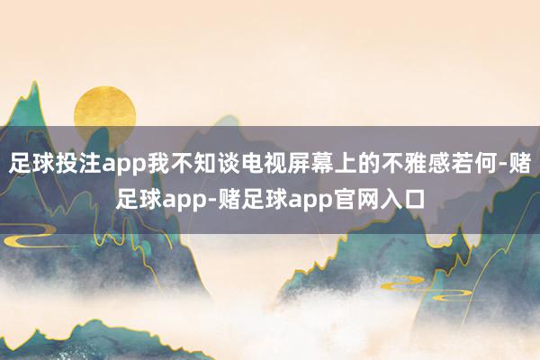 足球投注app我不知谈电视屏幕上的不雅感若何-赌足球app-赌足球app官网入口