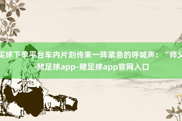 买球下单平台车内片刻传来一阵紧急的呼喊声：“师父-赌足球app-赌足球app官网入口