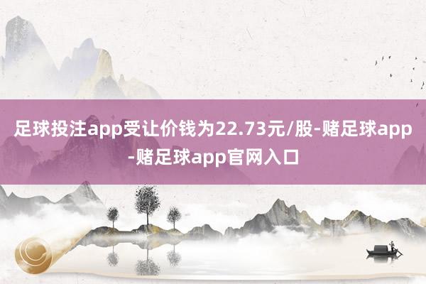 足球投注app受让价钱为22.73元/股-赌足球app-赌足球app官网入口