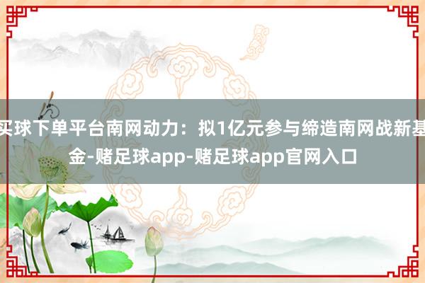 买球下单平台南网动力：拟1亿元参与缔造南网战新基金-赌足球app-赌足球app官网入口