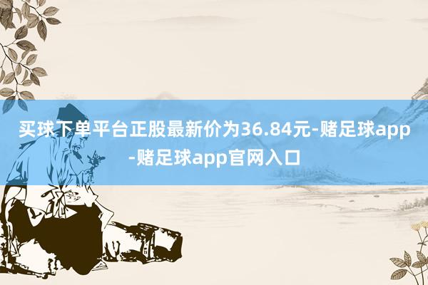 买球下单平台正股最新价为36.84元-赌足球app-赌足球app官网入口