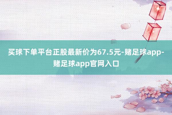 买球下单平台正股最新价为67.5元-赌足球app-赌足球app官网入口