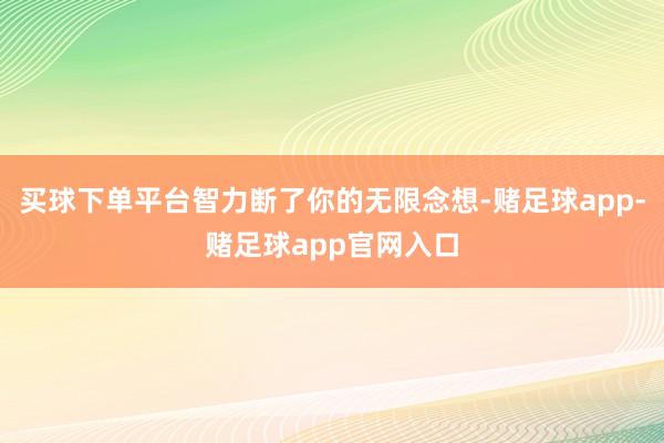 买球下单平台智力断了你的无限念想-赌足球app-赌足球app官网入口