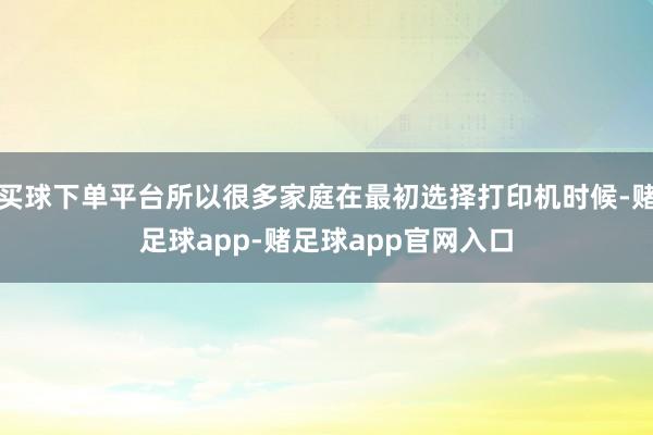 买球下单平台所以很多家庭在最初选择打印机时候-赌足球app-赌足球app官网入口