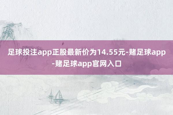 足球投注app正股最新价为14.55元-赌足球app-赌足球app官网入口