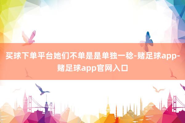 买球下单平台她们不单是是单独一稔-赌足球app-赌足球app官网入口