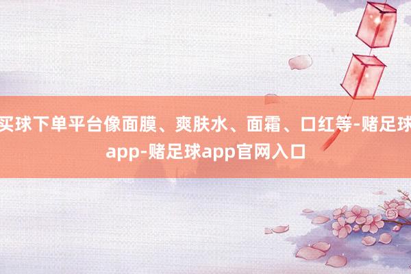 买球下单平台像面膜、爽肤水、面霜、口红等-赌足球app-赌足球app官网入口