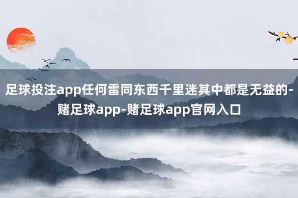 足球投注app任何雷同东西千里迷其中都是无益的-赌足球app-赌足球app官网入口