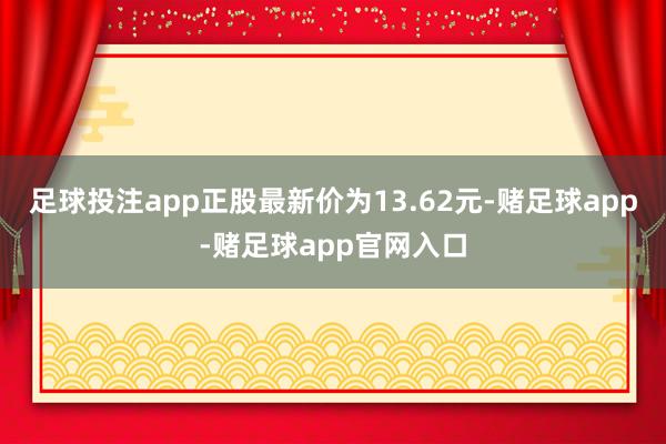 足球投注app正股最新价为13.62元-赌足球app-赌足球app官网入口