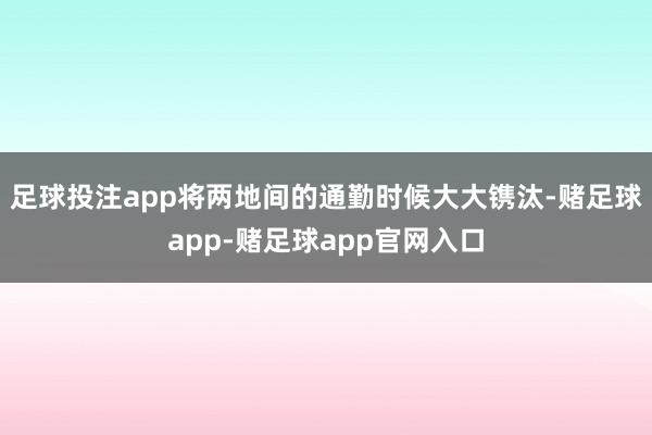 足球投注app将两地间的通勤时候大大镌汰-赌足球app-赌足球app官网入口