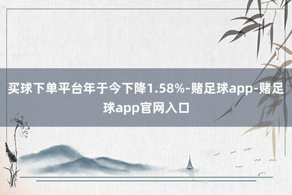 买球下单平台年于今下降1.58%-赌足球app-赌足球app官网入口